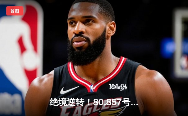 绝境逆转！80,857号直播间见证欧冠史诗之战 新星戴帽改写豪门命运