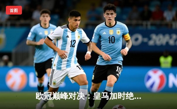 欧冠巅峰对决：皇马加时绝杀曼城晋级四强，本泽马戴帽创纪录